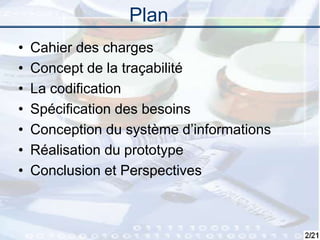 2
Plan
• Cahier des charges
• Concept de la traçabilité
• La codification
• Spécification des besoins
• Conception du système d’informations
• Réalisation du prototype
• Conclusion et Perspectives
 