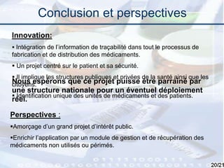 20
Conclusion et perspectives
Perspectives :
Amorçage d’un grand projet d’intérêt public.
Enrichir l’application par un module de gestion et de récupération des
médicaments non utilisés ou périmés.
Nous espérons que ce projet puisse être parrainé par
une structure nationale pour un éventuel déploiement
réel.
Innovation:
 Intégration de l’information de traçabilité dans tout le processus de
fabrication et de distribution des médicaments.
 Un projet centré sur le patient et sa sécurité.
 Il implique les structures publiques et privées de la santé ainsi que les
citoyens.
 Identification unique des unités de médicaments et des patients.
 