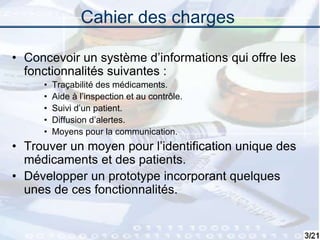 3
Cahier des charges
• Concevoir un système d’informations qui offre les
fonctionnalités suivantes :
• Traçabilité des médicaments.
• Aide à l’inspection et au contrôle.
• Suivi d’un patient.
• Diffusion d’alertes.
• Moyens pour la communication.
• Trouver un moyen pour l’identification unique des
médicaments et des patients.
• Développer un prototype incorporant quelques
unes de ces fonctionnalités.
 