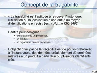 5
Concept de la traçabilité
• « La traçabilité est l'aptitude à retrouver l'historique,
l'utilisation ou la localisation d'une entité au moyen
d'identifications enregistrées. » Norme ISO 8402
L'entité peut désigner :
• une activité ou un processus,
• un produit,
• un organisme ou une personne.
• L'objectif principal de la traçabilité est de pouvoir retrouver,
à l'instant voulu, des données préalablement déterminées
relatives à un produit à partir d'un ou plusieurs identifiants
clés.
 