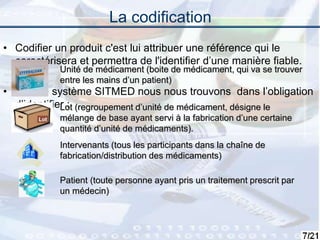 7
La codification
• Codifier un produit c'est lui attribuer une référence qui le
caractérisera et permettra de l'identifier d’une manière fiable.
• Pour le système SITMED nous nous trouvons dans l’obligation
d’identifier :
Unité de médicament (boite de médicament, qui va se trouver
entre les mains d’un patient)
Lot (regroupement d’unité de médicament, désigne le
mélange de base ayant servi à la fabrication d’une certaine
quantité d’unité de médicaments).
Intervenants (tous les participants dans la chaîne de
fabrication/distribution des médicaments)
Patient (toute personne ayant pris un traitement prescrit par
un médecin)
 