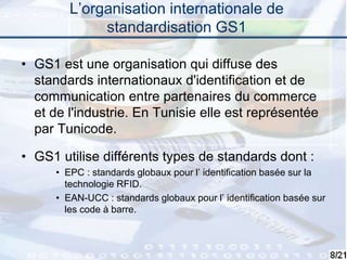 8
L’organisation internationale de
standardisation GS1
• GS1 est une organisation qui diffuse des
standards internationaux d'identification et de
communication entre partenaires du commerce
et de l'industrie. En Tunisie elle est représentée
par Tunicode.
• GS1 utilise différents types de standards dont :
• EPC : standards globaux pour l’ identification basée sur la
technologie RFID.
• EAN-UCC : standards globaux pour l’ identification basée sur
les code à barre.
 