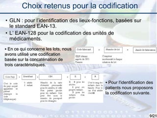 9
Choix retenus pour la codification
• GLN : pour l’identification des lieux-fonctions, basées sur
le standard EAN-13.
• L’ EAN-128 pour la codification des unités de
médicaments.
 En ce qui concerne les lots, nous
avons utilisé une codification
basée sur la concaténation de
trois caractéristiques.
 Pour l'identification des
patients nous proposons
la codification suivante.
 