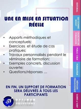 FORMATEUR
OBJECTIFSDE
FORMATION
PUBLICCIBLE
QUISOMME
NOUS?
EDITORIALMÉTHODE
PÉDAGOGIQUE
DUREE&TARIF
UNE EN MISE EN SITUATION
RÉELLE
EN FIN, UN SUPPORT DE FORMATION
SERA DÉLIVRÉS À TOUS LES
PARTICIPANTS
• Apports méthodiques et
conceptuels;
• Exercices et étude de cas
pratiques;
• Travaux personnalisés pendant le
séminaire de formation;
• Exemples concrets, discussion
ouverte;
• Questions/réponses …
 