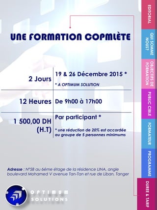 FORMATEUR
OBJECTIFSDE
FORMATION
PUBLICCIBLE
QUISOMME
NOUS?
EDITORIALPROGRAMME
DUREE&TARIF
2 Jours
19 & 26 Décembre 2015 *
* A OPTIMUM SOLUTION
12 Heures De 9h00 à 17h00
1 500,00 DH
(H.T)
Par participant *
* une réduction de 20% est accordée
au groupe de 5 personnes minimums
UNE FORMATION COPMLÈTE
Adresse : Nº58 au 6éme étage de la résidence LINA, angle
boulevard Mohamed V avenue Tan-Tan et rue de Liban, Tanger
 