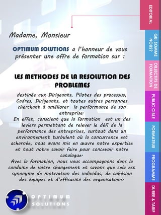 Madame, Monsieur
destinée aux Dirigeants, Pilotes des processus,
Cadres, Dirigeants, et toutes autres personnes
cherchant à améliorer la performance de son
entreprise.
En effet, conscient que la formation est un des
leviers permettant de relever le défi de la
performance des entreprises, surtout dans un
environnement turbulent où la concurrence est
acharnée, nous avons mis en œuvre notre expertise
et tout notre savoir faire pour concevoir notre
catalogue.
Avec la formation, nous vous accompagnons dans la
conduite de votre changement et savons que cela est
synonyme de motivation des individus, de cohésion
des équipes et d’efficacité des organisations.
OPTIMUM SOLUTIONS a l’honneur de vous
présenter une offre de formation sur :
LES METHODES DE LA RESOLUTION DES
PROBLEMES
FORMATEUR
OBJECTIFSDE
FORMATION
PUBLICCIBLE
QUISOMME
NOUS?EDITORIAL
PROGRAMMEDUREE&TARIF
 
