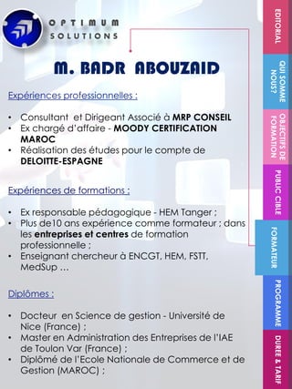Diplômes :
• Docteur en Science de gestion - Université de
Nice (France) ;
• Master en Administration des Entreprises de l’IAE
de Toulon Var (France) ;
• Diplômé de l’Ecole Nationale de Commerce et de
Gestion (MAROC) ;
M. BADR ABOUZAID
Expériences professionnelles :
• Consultant et Dirigeant Associé à MRP CONSEIL
• Ex chargé d’affaire - MOODY CERTIFICATION
MAROC
• Réalisation des études pour le compte de
DELOITTE-ESPAGNE
FORMATEUR
OBJECTIFSDE
FORMATION
PUBLICCIBLE
QUISOMME
NOUS?
EDITORIALPROGRAMMEDUREE&TARIF
Expériences de formations :
• Ex responsable pédagogique - HEM Tanger ;
• Plus de10 ans expérience comme formateur ; dans
les entreprises et centres de formation
professionnelle ;
• Enseignant chercheur à ENCGT, HEM, FSTT,
MedSup …
 
