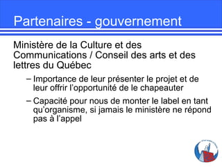 Partenaires - gouvernement
Ministère de la Culture et des
Communications / Conseil des arts et des
lettres du Québec
– Importance de leur présenter le projet et de
leur offrir l’opportunité de le chapeauter
– Capacité pour nous de monter le label en tant
qu’organisme, si jamais le ministère ne répond
pas à l’appel

 