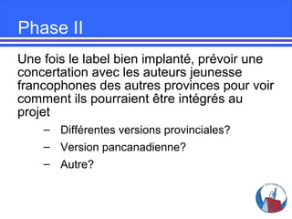 Phase II
Une fois le label bien implanté, prévoir une
concertation avec les auteurs jeunesse
francophones des autres provinces pour voir
comment ils pourraient être intégrés au
projet
– Différentes versions provinciales?
– Version pancanadienne?
– Autre?

 