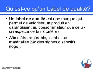 Qu’est-ce qu’un Label de qualité?
• Un label de qualité est une marque qui
permet de valoriser un produit en
garantissant au consommateur que celuici respecte certains critères.
• Afin d'être repérable, le label se
matérialise par des signes distinctifs
(logo).

Source: Wikipedia

 