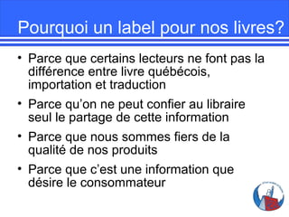 Pourquoi un label pour nos livres?
• Parce que certains lecteurs ne font pas la
différence entre livre québécois,
importation et traduction
• Parce qu’on ne peut confier au libraire
seul le partage de cette information
• Parce que nous sommes fiers de la
qualité de nos produits
• Parce que c’est une information que
désire le consommateur

 