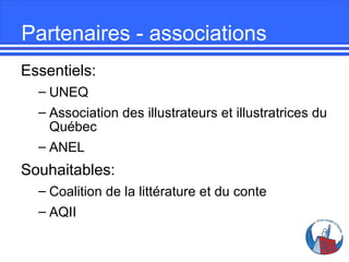 Partenaires - associations
Essentiels:
– UNEQ
– Association des illustrateurs et illustratrices du
Québec
– ANEL

Souhaitables:
– Coalition de la littérature et du conte
– AQII

 