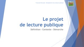 Le projet
de lecture publique
Définition – Contexte - Démarche
Françoise HECQUARD – Management de la lecture publique
 