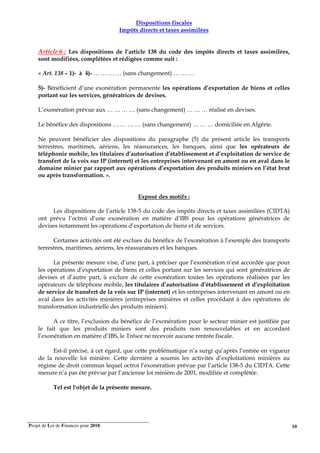 Projet de Loi de Finances pour 2018. 10
Dispositions fiscales
Impôts directs et taxes assimilées
Article 6 : Les dispositions de l’article 138 du code des impôts directs et taxes assimilées,
sont modifiées, complétées et rédigées comme suit :
« Art. 138 – 1)- à 4)- … … … … (sans changement) … … …
5)- Bénéficient d’une exonération permanente les opérations d’exportation de biens et celles
portant sur les services, génératrices de devises.
L’exonération prévue aux … … … … (sans changement) … … … réalisé en devises.
Le bénéfice des dispositions … … … … (sans changement) … … … domiciliée en Algérie.
Ne peuvent bénéficier des dispositions du paragraphe (5) du présent article les transports
terrestres, maritimes, aériens, les réassurances, les banques, ainsi que les opérateurs de
téléphonie mobile, les titulaires d’autorisation d’établissement et d’exploitation de service de
transfert de la voix sur IP (internet) et les entreprises intervenant en amont ou en aval dans le
domaine minier par rapport aux opérations d’exportation des produits miniers en l’état brut
ou après transformation. ».
Exposé des motifs :
Les dispositions de l’article 138-5 du code des impôts directs et taxes assimilées (CIDTA)
ont prévu l’octroi d’une exonération en matière d’IBS pour les opérations génératrices de
devises notamment les opérations d’exportation de biens et de services.
Certaines activités ont été exclues du bénéfice de l’exonération à l’exemple des transports
terrestres, maritimes, aériens, les réassurances et les banques.
La présente mesure vise, d’une part, à préciser que l’exonération n’est accordée que pour
les opérations d’exportation de biens et celles portant sur les services qui sont génératrices de
devises et d’autre part, à exclure de cette exonération toutes les opérations réalisées par les
opérateurs de téléphone mobile, les titulaires d’autorisation d’établissement et d’exploitation
de service de transfert de la voix sur IP (internet) et les entreprises intervenant en amont ou en
aval dans les activités minières (entreprises minières et celles procédant à des opérations de
transformation industrielle des produits miniers).
A ce titre, l’exclusion du bénéfice de l’exonération pour le secteur minier est justifiée par
le fait que les produits miniers sont des produits non renouvelables et en accordant
l’exonération en matière d’IBS, le Trésor ne recevoir aucune rentrée fiscale.
Est-il précisé, à cet égard, que cette problématique n’a surgi qu’après l’entrée en vigueur
de la nouvelle loi minière. Cette dernière a soumis les activités d’exploitations minières au
régime de droit commun lequel octroi l’exonération prévue par l’article 138-5 du CIDTA. Cette
mesure n’a pas été prévue par l’ancienne loi minière de 2001, modifiée et complétée.
Tel est l'objet de la présente mesure.
 