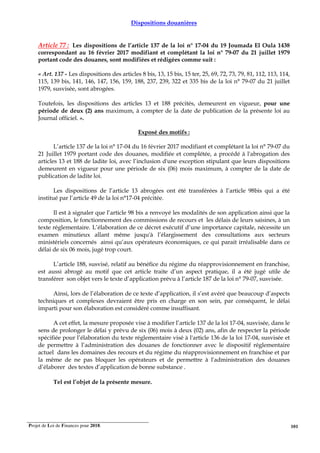 Projet de Loi de Finances pour 2018. 101
Dispositions douanières
Article 77 : Les dispositions de l’article 137 de la loi n° 17-04 du 19 Joumada El Oula 1438
correspondant au 16 février 2017 modifiant et complétant la loi n° 79-07 du 21 juillet 1979
portant code des douanes, sont modifiées et rédigées comme suit :
« Art. 137 - Les dispositions des articles 8 bis, 13, 15 bis, 15 ter, 25, 69, 72, 73, 79, 81, 112, 113, 114,
115, 139 bis, 141, 146, 147, 156, 159, 188, 237, 239, 322 et 335 bis de la loi n° 79-07 du 21 juillet
1979, susvisée, sont abrogées.
Toutefois, les dispositions des articles 13 et 188 précités, demeurent en vigueur, pour une
période de deux (2) ans maximum, à compter de la date de publication de la présente loi au
Journal officiel. ».
Exposé des motifs :
L’article 137 de la loi n° 17-04 du 16 février 2017 modifiant et complétant la loi n° 79-07 du
21 Juillet 1979 portant code des douanes, modifiée et complétée, a procédé à l'abrogation des
articles 13 et 188 de ladite loi, avec l’inclusion d'une exception stipulant que leurs dispositions
demeurent en vigueur pour une période de six (06) mois maximum, à compter de la date de
publication de ladite loi.
Les dispositions de l’article 13 abrogées ont été transférées à l’article 98bis qui a été
institué par l’article 49 de la loi n°17-04 précitée.
Il est à signaler que l’article 98 bis a renvoyé les modalités de son application ainsi que la
composition, le fonctionnement des commissions de recours et les délais de leurs saisines, à un
texte réglementaire. L’élaboration de ce décret exécutif d’une importance capitale, nécessite un
examen minutieux allant même jusqu'à l’élargissement des consultations aux secteurs
ministériels concernés ainsi qu’aux opérateurs économiques, ce qui parait irréalisable dans ce
délai de six 06 mois, jugé trop court.
L’article 188, susvisé, relatif au bénéfice du régime du réapprovisionnement en franchise,
est aussi abrogé au motif que cet article traite d’un aspect pratique, il a été jugé utile de
transférer son objet vers le texte d’application prévu à l’article 187 de la loi n° 79-07, susvisée.
Ainsi, lors de l’élaboration de ce texte d’application, il s’est avéré que beaucoup d’aspects
techniques et complexes devraient être pris en charge en son sein, par conséquent, le délai
imparti pour son élaboration est considéré comme insuffisant.
A cet effet, la mesure proposée vise à modifier l’article 137 de la loi 17-04, susvisée, dans le
sens de prolonger le délai y prévu de six (06) mois à deux (02) ans, afin de respecter la période
spécifiée pour l’élaboration du texte réglementaire visé à l'article 136 de la loi 17-04, susvisée et
de permettre à l’administration des douanes de fonctionner avec le dispositif réglementaire
actuel dans les domaines des recours et du régime du réapprovisionnement en franchise et par
la même de ne pas bloquer les opérateurs et de permettre à l'administration des douanes
d’élaborer des textes d’application de bonne substance .
Tel est l’objet de la présente mesure.
 