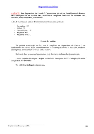 Projet de Loi de Finances pour 2018. 102
Dispositions douanières
Article 78 : Les dispositions de l'article 3 l’ordonnance n°01-02 du Aouel Joumada Ethania
1422 correspondant au 20 août 2001, modifiée et complétée, instituant un nouveau tarif
douanier, sont complétées, comme suit:
« Art. 3 - Les taux du tarif de droit commun son fixés ainsi qu'il suit:
- Exemption : 0 ٪
- Réduit : 5٪
- Intermédiaire : 15٪
- Majoré 1: 30 ٪
- Majoré 2: 60 %. ».
Exposé des motifs :
Le présent avant-projet de loi, vise à compléter les dispositions de l’article 3 de
l’ordonnance n°01-02 du Aouel Joumada Ethania 1422 correspondant au 20 Aout 2001, modifiée
et complétée, instituant un nouveau tarif douanier.
Il s’inscrit dans le cadre de la protection et de la relance de la production nationale.
Le taux proposé est désigné « majoré 2 » et le taux en vigueur de 30 % sera proposé à une
désignation de « majoré 1 »
Tel est l’objet de la présente mesure.
 
