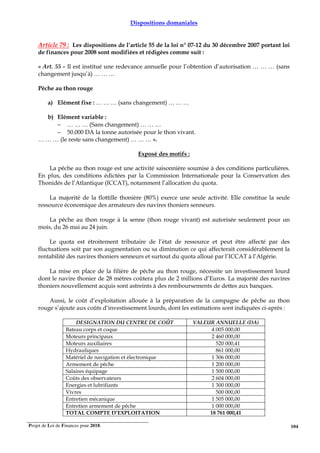 Projet de Loi de Finances pour 2018. 104
Dispositions domaniales
Article 79 : Les dispositions de l’article 55 de la loi n° 07-12 du 30 décembre 2007 portant loi
de finances pour 2008 sont modifiées et rédigées comme suit :
« Art. 55 - Il est institué une redevance annuelle pour l’obtention d’autorisation … … … (sans
changement jusqu’à) … … …
Pêche au thon rouge
a) Elément fixe : … … … (sans changement) … … …
b) Elément variable :
− … … … (Sans changement) … … …
− 50.000 DA la tonne autorisée pour le thon vivant.
… … … (le reste sans changement) … … … ».
Exposé des motifs :
La pêche au thon rouge est une activité saisonnière soumise à des conditions particulières.
En plus, des conditions édictées par la Commission Internationale pour la Conservation des
Thonidés de l’Atlantique (ICCAT), notamment l’allocation du quota.
La majorité de la flottille thonière (80%) exerce une seule activité. Elle constitue la seule
ressource économique des armateurs des navires thoniers senneurs.
La pêche au thon rouge à la senne (thon rouge vivant) est autorisée seulement pour un
mois, du 26 mai au 24 juin.
Le quota est étroitement tributaire de l’état de ressource et peut être affecté par des
fluctuations soit par son augmentation ou sa diminution ce qui affecterait considérablement la
rentabilité des navires thoniers senneurs et surtout du quota alloué par l’ICCAT à l’Algérie.
La mise en place de la filière de pêche au thon rouge, nécessite un investissement lourd
dont le navire thonier de 28 mètres coûtera plus de 2 millions d’Euros. La majorité des navires
thoniers nouvellement acquis sont astreints à des remboursements de dettes aux banques.
Aussi, le coût d’exploitation allouée à la préparation de la campagne de pêche au thon
rouge s’ajoute aux coûts d’investissement lourds, dont les estimations sont indiquées ci-après :
DESIGNATION DU CENTRE DE COÛT VALEUR ANNUELLE (DA)
Bateau corps et coque 4 005 000,00
Moteurs principaux 2 460 000,00
Moteurs auxiliaires 520 000,41
Hydrauliques 861 000,00
Matériel de navigation et électronique 1 306 000,00
Armement de pêche 1 200 000,00
Salaires équipage 1 500 000,00
Coûts des observateurs 2 604 000,00
Energies et lubrifiants 1 300 000,00
Vivres 500 000,00
Entretien mécanique 1 505 000,00
Entretien armement de pêche 1 000 000,00
TOTAL COMPTE D’EXPLOITATION 18 761 000,41
 