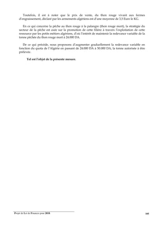 Projet de Loi de Finances pour 2018. 105
Toutefois, il est à noter que le prix de vente, du thon rouge vivant aux fermes
d’engraissement, déclaré par les armements algériens est d’une moyenne de 3,5 Euro le KG.
En ce qui concerne la pêche au thon rouge à la palangre (thon rouge mort), la stratégie du
secteur de la pêche est axée sur la promotion de cette filière à travers l’exploitation de cette
ressource par les petits métiers algériens, d’où l’intérêt de maintenir la redevance variable de la
tonne pêchée du thon rouge mort à 24.000 DA.
De ce qui précède, nous proposons d’augmenter graduellement la redevance variable en
fonction du quota de l’Algérie en passant de 24.000 DA à 50.000 DA, la tonne autorisée à être
prélevée.
Tel est l’objet de la présente mesure.
 