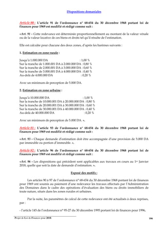 Projet de Loi de Finances pour 2018. 106
Dispositions domaniales
Article 80 : L’article 91 de l’ordonnance n° 68-654 du 30 décembre 1968 portant loi de
finances pour 1969 est modifié et rédigé comme suit :
«Art. 91 - Cette redevance est déterminée proportionnellement au montant de la valeur vénale
ou de la valeur locative de ces biens et droits tel qu’il résulte de l’estimation.
Elle est calculée pour chacune des deux zones, d’après les barèmes suivants :
1. Estimation en zone rurale :
Jusqu’à 1.000.000 DA : 1,00 %
Sur la tranche de 1.000.001 DA à 2.000.000 DA : 0,80 %
Sur la tranche de 2.000.001 DA à 3.000.000 DA : 0,60 %
Sur la tranche de 3.000.001 DA à 4.000.000 DA : 0,40 %
Au-delà de 4.000.000 DA : 0,20 %
Avec un minimum de perception de 5.000 DA.
2. Estimation en zone urbaine :
Jusqu’à 10.000.000 DA : 1,00 %
Sur la tranche de 10.000.001 DA à 20.000.000 DA : 0,80 %
Sur la tranche de 20.000.001 DA à 30.000.000 DA : 0,60 %
Sur la tranche de 30.000.001 DA à 40.000.000 DA : 0,40 %
Au-delà de 40.000.000 DA : 0,20 %
Avec un minimum de perception de 5.000 DA. ».
Article 81 : L’article 93 de l’ordonnance n° 68-654 du 30 décembre 1968 portant loi de
finances pour 1969 est modifié et rédigé comme suit :
«Art. 93 - Chaque demande d’estimation doit être accompagnée d’une provision de 5.000 DA
par immeuble ou portion d’immeuble. ».
Article 82 : L’article 96 de l’ordonnance n° 68-654 du 30 décembre 1968 portant loi de
finances pour 1969 est modifié et rédigé comme suit :
«Art. 96 - Les dispositions qui précèdent sont applicables aux travaux en cours au 1er Janvier
2018, quelle que soit la date de demande d’estimation. ».
Exposé des motifs :
Les articles 90 à 97 de l’ordonnance n° 68-654 du 30 décembre 1968 portant loi de finances
pour 1969 ont soumis au paiement d’une redevance les travaux effectués par l’Administration
des Domaines dans le cadre des opérations d’évaluation des biens ou droits immobiliers de
toute nature, situés dans les zones rurales et urbaines.
Par la suite, les paramètres de calcul de cette redevance ont été actualisés à deux reprises,
par :
- l’article 145 de l’ordonnance n° 95-27 du 30 décembre 1995 portant loi de finances pour 1996,
 