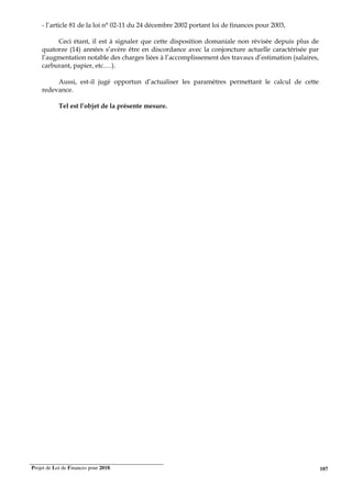 Projet de Loi de Finances pour 2018. 107
- l’article 81 de la loi n° 02-11 du 24 décembre 2002 portant loi de finances pour 2003,
Ceci étant, il est à signaler que cette disposition domaniale non révisée depuis plus de
quatorze (14) années s’avère être en discordance avec la conjoncture actuelle caractérisée par
l’augmentation notable des charges liées à l’accomplissement des travaux d’estimation (salaires,
carburant, papier, etc.…).
Aussi, est-il jugé opportun d’actualiser les paramètres permettant le calcul de cette
redevance.
Tel est l’objet de la présente mesure.
 