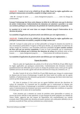 Projet de Loi de Finances pour 2018. 108
Dispositions domaniales
Article 83 : L’article 41 de la loi n°04-02 du 23 juin 2004, fixant les règles applicables aux
pratiques commerciales est modifié, complété et rédigé comme suit :
«Art. 41 - Lorsque la saisie … … … (sans changement jusqu’à) … … … sont à la charge du
contrevenant.
Lorsque l’entreposage des biens saisis dépasse un délai de six (06) mois sans que la décision
de justice n’intervienne, l’administration des domaines est autorisée à procéder à sa vente
aux enchères publiques sur ordonnance du président de l’autorité judicaire compétente.
Le montant de la vente est versé dans un compte d’attente jusqu’à l’intervention de la
décision de justice.
Les modalités d’application du présent article sont définies par voie réglementaire. ».
Article 84 : L’article 43 de la loi n°04-02 du 23 juin 2004, fixant les règles applicables aux
pratiques commerciales est modifié, complété et rédigé comme suit :
«Art. 43 - Lorsque la saisie porte sur un bien périssable ou lorsque la situation du marché ou
des circonstances particulières l’exigent, le Wali peut décider, sur proposition du directeur de
wilaya chargé du commerce, sans formalités judiciaires préalables et après contrôle sanitaire
du bien saisi par ses services compétents, la mise en vente immédiate, par le commissaire-
priseur et le cas échéant, par le directeur des domaines de wilaya des produits saisis ou leur
cession … … … (sans changement jusqu’à) … … … l’intervention de la décision de justice.
Les modalités d’application du présent article sont définies par voie réglementaire. ».
Exposé des motifs :
Dans le cadre de l’application des articles 41 et 43 de la loi n°04-02 du 23 juin 2004, fixant
les règles applicables aux pratiques commerciales, l’administration des domaines rencontre
quotidiennement des difficultés pour la prise en charge des produits saisis, remis par les agents
habilités (services de sécurité, agents relevant des directions de wilaya du commerce, etc…).
En effet, l’article 41 de la loi n°04-02 du 23 juin 2004 stipule que, lorsque le contrevenant
ne dispose pas de locaux d’entreposage, la garde des biens saisis est confiée, par les agents
habilités, à l’administration des domaines qui procède à l’entreposage des biens saisis dans tout
endroit qu’elle désigne à cet effet.
Or, dans la pratique il s’est avéré que ces agents habilités relevant des directions de
wilaya de commerce, ne s’assurent pas au préalable que le contrevenant ne dispose pas
effectivement de locaux d’entreposage et procèdent systématiquement à la remise des biens
saisis à l’administration des domaines sans pour autant tenir compte des conditions et capacités
d’entreposage et de la nature de la marchandise.
Cette situation qui a entrainé un cumul de produits saisis (périssables et autres), au
niveau des locaux affectés à cette opération, n’a pas manqué de porter préjudice aux intérêts du
Trésor Public, aggravée par des risques de déperdition dus essentiellement aux retards
constatés dans l’intervention des décisions de justice portant, soit confiscation définitive de ces
produits au profit de l’Etat, soit leur restitution aux contrevenants.
 