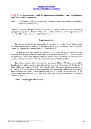 Projet de Loi de Finances pour 2018. 11
Dispositions fiscales
Impôts directs et taxes assimilées
Article 7 : Les dispositions de l’article 139 du code des impôts directs et taxes assimilées sont
modifiées et rédigées comme suit :
« Art. 139 - L’impôt est dû chaque année sur les bénéfices obtenus pendant l’année précédente
… … … … (sans changement jusqu’à) … … …
La faculté laissée aux entreprises de clore leur exercice à une date autre que le 31 décembre est
régie par les dispositions de la loi n° 07-11 du 15 Dhou El Kaada 1428 correspondant au 25
novembre 2007 portant système comptable financier. ».
Exposé des motifs :
La présente mesure d’ordre a pour objet de remplacer le renvoi à l’arrêté relatif au plan
comptable national par le renvoi à la loi relative au Système Comptable Financier prévu à
l’article 139 du Code des Impôts Directes et Taxes Assimilées.
En effet, la rédaction actuelle de l’article 139 du code des impôts directs et taxes
assimilées renvoie aux dispositions de l’arrêté du ministère des finances du 23 juin 1975 relatif
aux modalités d’application du plan comptable national, pour déterminer les conditions et la
faculté de clôturer un exercice comptable à une date autre que le 31 décembre.
Etant donné que l’arrêté du ministère des finances du 23 juin 1975 relatif aux modalités
d’application du plan comptable national, a été abrogé par les dispositions de l’arrêté du 23
Rajab 1429 correspondant au 26 juillet 2008 fixant les règles d’évaluation et de comptabilisation,
le contenu et la présentation des états financiers ainsi que la nomenclature et les règles de
fonctionnement des comptes pris en application de la loi n° 07-11 du 25 novembre 2007 portant
système comptable financier. Il y a lieu de corriger, par voie de conséquence, le renvoi de
l’article 139 du CIDTA.
Tel est l’objet des présentes mesures.
 