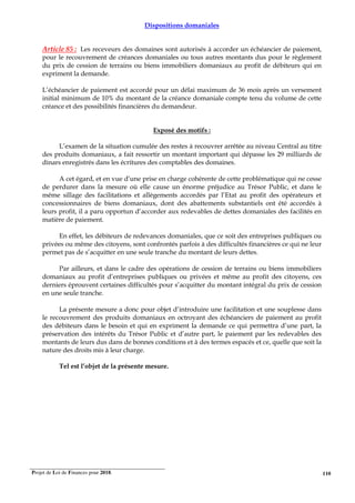 Projet de Loi de Finances pour 2018. 110
Dispositions domaniales
Article 85 : Les receveurs des domaines sont autorisés à accorder un échéancier de paiement,
pour le recouvrement de créances domaniales ou tous autres montants dus pour le règlement
du prix de cession de terrains ou biens immobiliers domaniaux au profit de débiteurs qui en
expriment la demande.
L’échéancier de paiement est accordé pour un délai maximum de 36 mois après un versement
initial minimum de 10% du montant de la créance domaniale compte tenu du volume de cette
créance et des possibilités financières du demandeur.
Exposé des motifs :
L’examen de la situation cumulée des restes à recouvrer arrêtée au niveau Central au titre
des produits domaniaux, a fait ressortir un montant important qui dépasse les 29 milliards de
dinars enregistrés dans les écritures des comptables des domaines.
A cet égard, et en vue d’une prise en charge cohérente de cette problématique qui ne cesse
de perdurer dans la mesure où elle cause un énorme préjudice au Trésor Public, et dans le
même sillage des facilitations et allègements accordés par l’Etat au profit des opérateurs et
concessionnaires de biens domaniaux, dont des abattements substantiels ont été accordés à
leurs profit, il a paru opportun d’accorder aux redevables de dettes domaniales des facilités en
matière de paiement.
En effet, les débiteurs de redevances domaniales, que ce soit des entreprises publiques ou
privées ou même des citoyens, sont confrontés parfois à des difficultés financières ce qui ne leur
permet pas de s’acquitter en une seule tranche du montant de leurs dettes.
Par ailleurs, et dans le cadre des opérations de cession de terrains ou biens immobiliers
domaniaux au profit d’entreprises publiques ou privées et même au profit des citoyens, ces
derniers éprouvent certaines difficultés pour s’acquitter du montant intégral du prix de cession
en une seule tranche.
La présente mesure a donc pour objet d’introduire une facilitation et une souplesse dans
le recouvrement des produits domaniaux en octroyant des échéanciers de paiement au profit
des débiteurs dans le besoin et qui en expriment la demande ce qui permettra d’une part, la
préservation des intérêts du Trésor Public et d’autre part, le paiement par les redevables des
montants de leurs dus dans de bonnes conditions et à des termes espacés et ce, quelle que soit la
nature des droits mis à leur charge.
Tel est l’objet de la présente mesure.
 