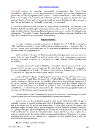 Projet de Loi de Finances pour 2018. 111
Dispositions domaniales
Article 86 : Lorsque un immeuble, immatriculé provisoirement, fait l’objet d’une
revendication, pendant la période d’immatriculation provisoire, par une tierce personne se
prévalant d’un acte de propriété dûment publié à la conservation foncière, à partir du 05 juillet
1975, il est procédé à une immatriculation foncière définitive au profit du titulaire de l’acte,
après vérification d’usage au livre foncier et enquête du service du cadastre tendant à s’assurer
que l’acte présenté porte sur l’immeuble immatriculé provisoirement.
La décision d’immatriculation définitive est alors notifiée directement à la personne ayant
bénéficié de l’immatriculation provisoire. Dans le cas ou celui-ci n’a pas de domicile connu, une
copie de ladite décision d’immatriculation définitive est transmise, aux fins de notification, au
président de l’Assemblée Populaire Communale pour son affichage au tableau d’affichage du
siège de la commune du lieu de situation de l’immeuble.
Exposé des motifs :
Lors des opérations cadastrales, prescrites par l’ordonnance n° 75-74 du 12 novembre
1975, modifiée et complétée, portant établissement du cadastre général et institution du livre
foncier, certains biens immobiliers sont inscrits aux noms de personnes sur la base de leurs
déclarations en tant que possesseurs.
Cette inscription est suivie par l’immatriculation foncière provisoire pour une durée de
quatre (04) mois ou de deux (02) ans au livre foncier, opérée par le conservateur foncier et qui
commencent à courir a compter de la signature du procès verbal de remise des documents
cadastraux.
Parfois, les biens dont il s’agit font l’objet de contestations, durant les deux périodes citées
ci-avant, élevées par des personnes détenant des titres de propriété publies a la conservation
foncière, depuis la date du 05 juillet 1975, date d’entrée en vigueur de l’ordonnance n° 75-74 du
12 novembre 1975, précitée, et dont le droit est toujours d’actualité.
Cette contestation est prise en charge par la conservation foncière par la mise en œuvre
des dispositions de l’article 15 du décret exécutif n° 76-63 du 25 mars 1976, modifié et complété,
relatif à l’institution du livre foncier, en procédant à la tentative de conciliation des parties. Si
les parties n’arrivent pas a un arrangement, le conservateur foncier est tenu d’établir un procès-
verbal de non conciliation qu’il notifie aux parties et c’est à la partie ayant introduit la
contestation de se pourvoir devant les juridictions. En l’état actuel c’est au propriétaire détenant
un titre publié de réclamer ses droits devant la justice.
Ces cas d’espèce n’ont pas manqué de générer des atteintes a des situations de droits
consacrées par des actes dûment publiés engendrant souvent des contentieux.
Compte tenu que la constitution garanti le droit de propriété immobilière et que la
publicité en assure la sécurité juridique par l’effet de la publication a la conservation foncière
des actes portant sur des droits réels immobiliers, il parait plus judicieux de prévoir une
possibilité de pris en charge, sans le recours à la justice, de telles situations en faisant bénéficier,
de façon systématique, la personne propriétaire en vertu d’acte dument publie après le 05 juillet
1975, dont le droit est actuel, de l’immatriculation foncière définitive, au lieu et place de la
personne inscrite sur les documents cadastraux, et ce après vérification d’usage au livre foncier
et enquête par les services du cadastre de la concordance du bien objet de l’acte publié avec
celui immatriculé provisoirement.
Tel est l’objet de la présente mesure.
 