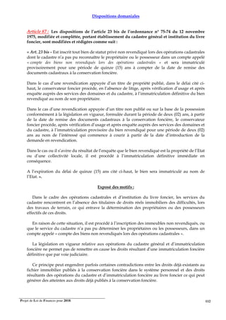 Projet de Loi de Finances pour 2018. 112
Dispositions domaniales
Article 87 : Les dispositions de l’article 23 bis de l’ordonnance n° 75-74 du 12 novembre
1975, modifiée et complétée, portant établissement du cadastre général et institution du livre
foncier, sont modifiées et rédigées comme suit :
« Art. 23 bis - Est inscrit tout bien de statut privé non revendiqué lors des opérations cadastrales
dont le cadastre n’a pas pu reconnaître le propriétaire ou le possesseur dans un compte appelé
« compte des biens non revendiqués lors des opérations cadastrales » et sera immatriculé
provisoirement pour une période de quinze (15) ans à compter de la date de remise des
documents cadastraux à la conservation foncière.
Dans le cas d’une revendication appuyée d’un titre de propriété publié, dans le délai cité ci-
haut, le conservateur foncier procède, en l’absence de litige, après vérification d’usage et après
enquête auprès des services des domaines et du cadastre, à l’immatriculation définitive du bien
revendiqué au nom de son propriétaire.
Dans le cas d’une revendication appuyée d’un titre non publié ou sur la base de la possession
conformément à la législation en vigueur, formulée durant la période de deux (02) ans, à partir
de la date de remise des documents cadastraux à la conservation foncière, le conservateur
foncier procède, après vérification d’usage et après enquête auprès des services des domaines et
du cadastre, à l’immatriculation provisoire du bien revendiqué pour une période de deux (02)
ans au nom de l’intéressé qui commence à courir à partir de la date d’introduction de la
demande en revendication.
Dans le cas ou il s’avère du résultat de l’enquête que le bien revendiqué est la propriété de l’Etat
ou d’une collectivité locale, il est procédé à l’immatriculation définitive immédiate en
conséquence.
A l’expiration du délai de quinze (15) ans cité ci-haut, le bien sera immatriculé au nom de
l’Etat. ».
Exposé des motifs :
Dans le cadre des opérations cadastrales et d’institution du livre foncier, les services du
cadastre rencontrent en l’absence des titulaires de droits réels immobiliers des difficultés, lors
des travaux de terrain, ce qui entrave la détermination des propriétaires ou des possesseurs
effectifs de ces droits.
En raison de cette situation, il est procédé à l’inscription des immeubles non revendiqués, ou
que le service du cadastre n’a pas pu déterminer les propriétaires ou les possesseurs, dans un
compte appelé « compte des biens non revendiqués lors des opérations cadastrales ».
La législation en vigueur relative aux opérations du cadastre général et d’immatriculation
foncière ne permet pas de remettre en cause les droits résultant d’une immatriculation foncière
définitive que par voie judiciaire.
Ce principe peut engendrer parfois certaines contradictions entre les droits déjà existants au
fichier immobilier publiés à la conservation foncière dans le système personnel et des droits
résultants des opérations du cadastre et d’immatriculation foncière au livre foncier ce qui peut
générer des atteintes aux droits déjà publiés à la conservation foncière.
 
