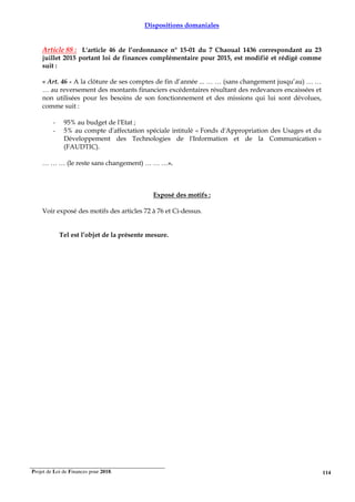 Projet de Loi de Finances pour 2018. 114
Dispositions domaniales
Article 88 : L'article 46 de l’ordonnance n° 15-01 du 7 Chaoual 1436 correspondant au 23
juillet 2015 portant loi de finances complémentaire pour 2015, est modifié et rédigé comme
suit :
« Art. 46 - A la clôture de ses comptes de fin d’année ... … … (sans changement jusqu’au) … …
… au reversement des montants financiers excédentaires résultant des redevances encaissées et
non utilisées pour les besoins de son fonctionnement et des missions qui lui sont dévolues,
comme suit :
- 95% au budget de l'Etat ;
- 5% au compte d'affectation spéciale intitulé « Fonds d'Appropriation des Usages et du
Développement des Technologies de l'Information et de la Communication »
(FAUDTIC).
… … … (le reste sans changement) … … …».
Exposé des motifs :
Voir exposé des motifs des articles 72 à 76 et Ci-dessus.
Tel est l’objet de la présente mesure.
 