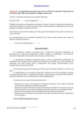 Projet de Loi de Finances pour 2018. 116
Dispositions diverses
Article 89 : Les dispositions de l’article 4 de la loi n° 83-19 du 18 décembre 1983 portant loi
de finances pour 1984, sont modifiées et rédigées comme suit :
« Art. 4 – Le ministre des finances est autorisé à procéder :
1°), 2°) et 3°) … … … (sans changement) … … …
3° bis) à des opérations d’émissions souveraines de titres, à moyen et long terme, destinées aux
personnes physiques et morales pour participer au financement des infrastructures et/ou des
équipements publics marchands de l’Etat.
Ces émissions peuvent être initiées par l’Etat ou par l’intermédiaire d’une entité existante ou à
créer à cet effet.
Les caractéristiques et les modalités d’émission de ces titres seront précisées par arrêté du
Ministre chargé des Finances.
… … … (le reste sans changement) … … … ».
Exposé des motifs :
La conjoncture actuelle, caractérisée par la rareté des ressources budgétaires, le
financement de nouveaux équipements publics requiert la mobilisation de ressources
financières disponibles en dehors des circuits bancaires et du Trésor.
La proposition d’émission souveraines dans le cadre du financement participatif, dit
islamique, tel que proposé dans le projet de loi de finances pour 2018, vise à faire participer les
détenteurs des titres acquis pour le financement des projets d’infrastructures et/ou
d’équipements marchands de l’Etat.
Ces émissions peuvent être initiées par l’Etat ou par une entité existante ou à créer à cet
effet.
La mobilisation de ces ressources financières, détenues sous forme d’épargne, nécessite
une approche particulière. Les détenteurs des titres exigent parfois une forme de rémunération,
autre que celle basée sur un rendement fixe, définit préalablement.
Les émissions de ce type de titres permettront de :
- Diversifier les canaux de drainage des ressources financières de la sphère informelle
vers les circuits formels de l’économie nationale ;
- financier des projets relevant du secteur économique marchand à travers le recours au
marché financier ce qui réduirait significativement les pressions sur le budget de l’Etat ;
- Assurer un financement sain et non inflationniste de l’économie nationale ;
- Permettre aux investisseurs de diversifier les produits de placement et de fructification
de leur épargne.
Tel est l’objet de la présente mesure.
 