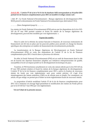 Projet de Loi de Finances pour 2018. 117
Dispositions diverses
Article 90 : L’article 37 de la loi n°11-11 du 16 chaabane 1432 correspondant au 18 juillet 2011
portant loi de finances complémentaire pour 2011 est modifié et rédigé comme suit :
« Art. 37 - Le Fonds National d’Investissement – Banque algérienne de développement (FNI-
BAD) prend la dénomination de Fonds National d’investissement (par abréviation F.N.I).
… … … (Sans changement jusqu’à) … … …
Les statuts du Fonds National d’investissement (FNI) prévus par les dispositions de la loi n°63-
165 du 07 mai 1963 portant création et fixant les statuts de la banque algérienne de
développement, peuvent être modifiés par voie règlementaire. ».
Exposé des motifs :
Dans le cadre de la réforme du secteur bancaire et financier, de nouveaux instruments de
financement ont été mis en place par les pouvoirs publics pour prendre en charge les besoins
spécifiques des entreprises en matière de financement des investissements productifs.
La transformation de la Banque Algérienne de Développement en Fonds National
d’Investissement (FNI) en vertu des dispositions de l’article 37 de la loi de Finances
complémentaire pour 2011 s’inscrit dans ce processus de réforme.
En effet, le Fonds National d’Investissement (FNI) est un outil de financement dont le rôle
est de fournir des réponses financières adaptées aux initiatives entrepreneuriales de qualité,
susceptibles d’avoir un impact positif sur le développement économique du pays.
Toutefois, le FNI fonctionne actuellement en vertu des statuts édictés par la loi n°63-165 du
07 mai 1963 portant création et fixant les statuts de la banque algérienne de développement.
L’article 37 de la loi de finances complémentaire pour 2011 a prévu la fixation de nouveaux
statuts du fonds par voie réglementaire sans pour autant préciser s’il s’agit d’un
réaménagement des statuts antérieurs (1963) ou de refonte pure et simple. Par conséquent, cet
article, tel que rédigé, ne permet pas d’initier un texte réglementaire fixant de nouveaux statuts.
La proposition d’article modifiant l’article 37 de la loi de finances complémentaire pour
2011 vise à instaurer un encrage légal permettant la modification des statuts du Fonds prévus
par la loi 63-165 du 7 mai 1963 par voie réglementaire.
Tel est l’objet de la présente mesure.
 