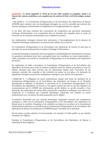Projet de Loi de Finances pour 2018. 118
Dispositions diverses
Article 91 : Le décret législatif n° 93-10 du 23 mai 1993, modifié et complété, relatif à la
bourse des valeurs mobilières, est complété par les articles 63 bis1 et 63 bis2 rédigés comme
suit :
« Art. 63 bis 1 – La Commission d’Organisation et de Surveillance des Opérations de Bourse
(COSOB) peut coopérer avec ses homologues étrangers ou avec les autorités qui exercent des
misions analogues conformément à la législation et à la réglementation en vigueur.
A cet effet, elle peut conclure des conventions de coopération qui prévoient notamment
l’échange d’informations et la coopération dans le domaine des enquêtes dans le cadre de
l’exercice de ses missions conformément aux conditions suivantes :
Les informations échangées doivent être nécessaires à l’accomplissement de la mission de
l’autorité homologue requérante et ne peuvent être utilisées qu’à cette fin;
La Commission d’Organisation et de Surveillance des Opérations de bourse ne peut pas se
prévaloir du secret professionnel en matière d’échange d’information ;
L’autorité homologue requérante doit sauvegarder la confidentialité des informations et fournir
les garanties nécessaires pour leur sauvegarde dans des conditions au moins équivalentes à
celles auxquelles est soumise la Commission d’Organisation et de Surveillance des Opérations
de bourse.
En application de telles conventions, la Commission d’Organisation et de Surveillance des
Opérations de bourse peut, dans les mêmes conditions, selon les mêmes procédures et sous les
mêmes sanctions que celles prévues par les dispositions légales pour l’exécution de ses
missions, conduire des enquêtes et des contrôles sur pièces au sur place à la demande de
régulateurs étrangers exerçant des compétences analogues, sous réserve de réciprocité. ».
« Art.63 bis 2 – L’obligation de secret professionnel auquel sont tenus les membres de la
Commission d’Organisation et de Surveillance des Opérations de bourse, de la Chambre
disciplinaire et arbitrale, le Président, le personnel de la Commission d’Organisation et de
Surveillance des Opérations de bourse ou les agents commis par elle ne fait pas obstacle à la
communication par la COSOB des informations qu’elle détient ou qu’elle recueille, à leur
demande, aux organismes des autres Etats exerçant des compétences analogues, sous réserve de
réciprocité et à condition que l’autorité homologue requérante soit soumise au secret
professionnel avec, au moins, les mêmes garanties qu’en Algérie.
L’assistance demandée par une autorité homologue requérante exerçant des compétences
analogues à celles de la Commission d’Organisation et de Surveillance des Opérations de
Bourse pour la conduite d’enquêtes et de contrôles sur pièces ou sur place ou la transmission
d’informations détenues ou recueillies par la Commission d’Organisation et de Surveillance des
Opérations de Bourse est refusée par la COSOB lorsque l’exécution de la demande :
Est de nature à porter atteinte à la souveraineté, à la sécurité, à l’ordre public ou aux intérêts
essentiels de l’Algérie ;
Entraine la Commission d’Organisation et de Surveillance des Opérations de Bourse à
enfreindre le droit algérien ;
 
