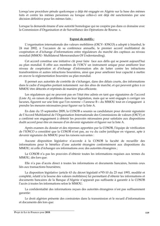 Projet de Loi de Finances pour 2018. 119
Lorsqu’une procédure pénale quelconque a déjà été engagée en Algérie sur la base des mêmes
faits et contre les mêmes personnes ou lorsque celles-ci ont déjà été sanctionnées par une
décision définitive pour les mêmes faits ;
Lorsque la demande émane d’une autorité homologue qui ne coopère pas dans ce domaine avec
la Commission d’Organisation et de Surveillance des Opérations de Bourse. ».
Exposé de motifs :
L’organisation internationale des valeurs mobilières (OICV- IOSCO) a adopté à Istanbul, le
24 mai 2002, à l’occasion de sa conférence annuelle, le premier accord multilatéral de
coopération et d’échange d’informations entre régulateurs du marché des capitaux au niveau
mondial (MMOU- Multilateral Memorandum Of Understanding).
Cet accord constitue une initiative clé pour faire face aux défis qui se posent aujourd’hui
au plan mondial. Il offre aux membres de l’OICV un instrument unique pour améliorer leur
niveau de coopération et d’échange d’information afin de lutter contre les infractions
transfrontières et autres infractions boursières, ainsi que pour améliorer leur capacité à mettre
en œuvre la réglementation boursière au plan mondial.
Il permet aux autorités de contrôle de s’échanger, dans des délais courts, des informations
dans le cadre d’enquêtes portant notamment sur des abus de marché, et qui peuvent grâce à ce
MMOU être détectés et réprimés de manière plus efficiente.
Les régulateurs qui ne peuvent pas en l’état être admis en tant que signataires de l’accord
(Liste A), en raison de problèmes dans leur législation, mais qui se sont engagés à corriger ces
lacunes, figurent sur une liste que l’on nomme « l’annexe B » du MMOU tout en s’engageant à
prendre les mesures nécessaires pour figurer sur la liste A.
En date du 15 septembre 2009, la COSOB a soumis sa candidature pour devenir signataire
de l’Accord Multilatéral de l’Organisation Internationale des Commissions de valeurs (OICV) et
a confirmé son engagement à obtenir les pouvoirs nécessaires pour satisfaire aux dispositions
dudit accord pour être en mesure d’en devenir signataire et figurer sur la liste A.
Après examen du dossier et des réponses apportées par la COSOB, l’équipe de vérification
de l’IOSCO a considéré que la COSOB n’est pas, au vu du cadre juridique en vigueur, apte à
devenir signataire du MMOU pour les raisons suivantes :
Aucune disposition législative n’accorde à la COSOB la faculté de recueillir des
informations pour le bénéfice d’une autorité étrangère conformément aux dispositions du
MMOU, ni celle d’échanger ces informations avec des autorités étrangères ;
La COSOB n’a pas les pouvoirs d’obtenir toutes les informations requises aux termes du
MMOU, dès lors que:
Elle n’a pas d’accès direct à toutes les informations et documents bancaires, hormis ceux
liés aux transactions boursières;
La disposition législative (article 63 du décret législatif n°93-10 du 23 mai 1993, modifié et
complété, relatif à la bourse des valeurs mobilières) lui permettant d’obtenir les informations et
documents bancaires de la Banque d’Algérie n’apparait pas suffisante à garantir à la COSOB
l’accès à toutes les informations selon le MMOU.
La confidentialité des informations reçues des autorités étrangères n’est pas suffisamment
garantie:
Le droit algérien présente des contraintes dans la transmission et le recueil d’informations
et documents dès lors que:
 