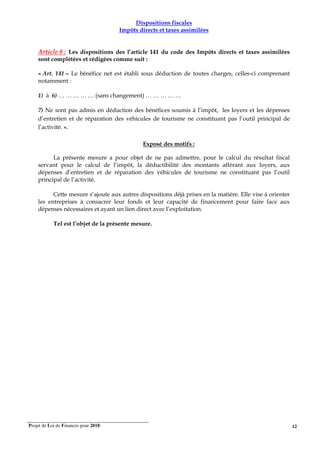 Projet de Loi de Finances pour 2018. 12
Dispositions fiscales
Impôts directs et taxes assimilées
Article 8 : Les dispositions des l’article 141 du code des Impôts directs et taxes assimilées
sont complétées et rédigées comme suit :
« Art. 141 – Le bénéfice net est établi sous déduction de toutes charges, celles-ci comprenant
notamment :
1) à 6) … … … … … (sans changement) … … … … …
7) Ne sont pas admis en déduction des bénéfices soumis à l’impôt, les loyers et les dépenses
d’entretien et de réparation des véhicules de tourisme ne constituant pas l’outil principal de
l’activité. ».
Exposé des motifs :
La présente mesure a pour objet de ne pas admettre, pour le calcul du résultat fiscal
servant pour le calcul de l’impôt, la déductibilité des montants afférant aux loyers, aux
dépenses d’entretien et de réparation des véhicules de tourisme ne constituant pas l’outil
principal de l’activité.
Cette mesure s’ajoute aux autres dispositions déjà prises en la matière. Elle vise à orienter
les entreprises à consacrer leur fonds et leur capacité de financement pour faire face aux
dépenses nécessaires et ayant un lien direct avec l’exploitation.
Tel est l’objet de la présente mesure.
 