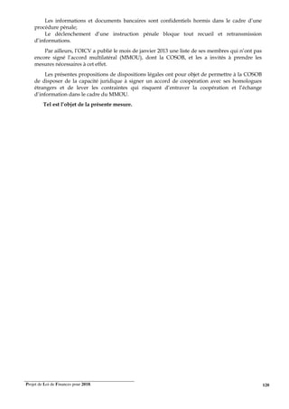 Projet de Loi de Finances pour 2018. 120
Les informations et documents bancaires sont confidentiels hormis dans le cadre d’une
procédure pénale;
Le déclenchement d’une instruction pénale bloque tout recueil et retransmission
d’informations.
Par ailleurs, l’OICV a publié le mois de janvier 2013 une liste de ses membres qui n’ont pas
encore signé l’accord multilatéral (MMOU), dont la COSOB, et les a invités à prendre les
mesures nécessaires à cet effet.
Les présentes propositions de dispositions légales ont pour objet de permettre à la COSOB
de disposer de la capacité juridique à signer un accord de coopération avec ses homologues
étrangers et de lever les contraintes qui risquent d’entraver la coopération et l’échange
d’information dans le cadre du MMOU.
Tel est l’objet de la présente mesure.
 