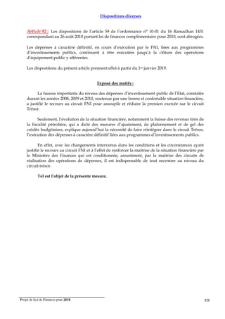 Projet de Loi de Finances pour 2018. 121
Dispositions diverses
Article 92 : Les dispositions de l’article 59 de l’ordonnance n° 10-01 du 16 Ramadhan 1431
correspondant au 26 août 2010 portant loi de finances complémentaire pour 2010, sont abrogées.
Les dépenses à caractère définitif, en cours d’exécution par le FNI, liées aux programmes
d’investissements publics, continuent à être exécutées jusqu’à la clôture des opérations
d’équipement public y afférentes.
Les dispositions du présent article prennent effet à partir du 1er janvier 2019.
Exposé des motifs :
La hausse importante du niveau des dépenses d’investissement public de l’Etat, constatée
durant les années 2008, 2009 et 2010, soutenue par une bonne et confortable situation financière,
a justifié le recours au circuit FNI pour assouplir et réduire la pression exercée sur le circuit
Trésor.
Seulement, l’évolution de la situation financière, notamment la baisse des revenus tirés de
la fiscalité pétrolière, qui a dicté des mesures d’ajustement, de plafonnement et de gel des
crédits budgétaires, explique aujourd’hui la nécessité de faire réintégrer dans le circuit Trésor,
l’exécution des dépenses à caractère définitif liées aux programmes d’investissements publics.
En effet, avec les changements intervenus dans les conditions et les circonstances ayant
justifié le recours au circuit FNI et à l’effet de renforcer la maitrise de la situation financière par
le Ministère des Finances qui est conditionnée, assurément, par la maitrise des circuits de
réalisation des opérations de dépenses, il est indispensable de tout recentrer au niveau du
circuit trésor.
Tel est l’objet de la présente mesure.
 
