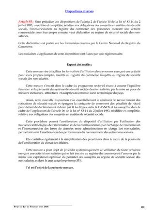 Projet de Loi de Finances pour 2018. 122
Dispositions diverses
Article 93 : Sans préjudice des dispositions de l’alinéa 2 de l’article 10 de la loi n° 83-14 du 2
juillet 1983, modifiée et complétée, relative aux obligations des assujettis en matière de sécurité
sociale, l’immatriculation au registre du commerce des personnes exerçant une activité
commerciale pour leur propre compte, vaut déclaration au régime de sécurité sociale des non-
salariés.
Cette déclaration est portée sur les formulaires fournis par le Centre National du Registre du
Commerce.
Les modalités d’application de cette disposition sont fixées par voie réglementaire.
Exposé des motifs :
Cette mesure vise à faciliter les formalités d’affiliation des personnes exerçant une activité
pour leurs propres comptes, inscrits au registre du commerce assujettis au régime de sécurité
sociale des non-salariés.
Cette mesure s’inscrit dans le cadre du programme sectoriel visant à assurer l’équilibre
financier et la pérennité du système de sécurité sociale des non salariés, par la mise en place de
mesures incitatives, attractives et adaptées au contexte socio-économique du pays.
Aussi, cette nouvelle disposition vise essentiellement à améliorer le recouvrement des
cotisations de sécurité sociale et épargner la contrainte de versement des pénalités de retard
pour défaut de déclaration et réduire par là les litiges entre la CASNOS et les assujettis, dans le
cadre de l’application de l’article 06 de la loi n° 83-14 du 2 juillet 1983, modifiée et complétée,
relative aux obligations des assujettis en matière de sécurité sociale.
Cette procédure permet l’amélioration du dispositif d’affiliation par l’utilisation des
nouvelles technologies de l’information et de la communication par l’échange de l’information
et l’interconnexion des bases de données entre administrations en charge des non-salariés,
permettant ainsi l’amélioration des performances du recouvrement des cotisations sociales.
Elle contribue également à la simplification des procédures dans le cadre de la poursuite
de l’amélioration du climat des affaires.
Cette mesure a pour objet de procéder systématiquement à l’affiliation de toute personne
exerçant une activité non salariée qui se fait inscrire au registre du commerce et d’assurer par la
même une exploitation optimale du potentiel des assujettis au régime de sécurité sociale des
non-salariés, et dont le taux actuel représente 55%.
Tel est l’objet de la présente mesure.
 