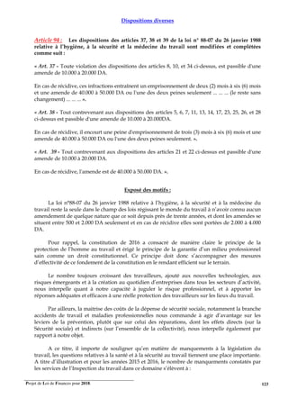 Projet de Loi de Finances pour 2018. 123
Dispositions diverses
Article 94 : Les dispositions des articles 37, 38 et 39 de la loi n° 88-07 du 26 janvier 1988
relative à l’hygiène, à la sécurité et la médecine du travail sont modifiées et complétées
comme suit :
« Art. 37 - Toute violation des dispositions des articles 8, 10, et 34 ci-dessus, est passible d'une
amende de 10.000 à 20.000 DA.
En cas de récidive, ces infractions entraînent un emprisonnement de deux (2) mois à six (6) mois
et une amende de 40.000 à 50.000 DA ou l'une des deux peines seulement ... ... ... (le reste sans
changement) ... ... ... ».
« Art. 38 - Tout contrevenant aux dispositions des articles 5, 6, 7, 11, 13, 14, 17, 23, 25, 26, et 28
ci-dessus est passible d'une amende de 10.000 à 20.000DA.
En cas de récidive, il encourt une peine d'emprisonnement de trois (3) mois à six (6) mois et une
amende de 40.000 à 50.000 DA ou l'une des deux peines seulement. ».
« Art. 39 - Tout contrevenant aux dispositions des articles 21 et 22 ci-dessus est passible d'une
amende de 10.000 à 20.000 DA.
En cas de récidive, l'amende est de 40.000 à 50.000 DA. ».
Exposé des motifs :
La loi n°88-07 du 26 janvier 1988 relative à l’hygiène, à la sécurité et à la médecine du
travail reste la seule dans le champ des lois régissant le monde du travail à n’avoir connu aucun
amendement de quelque nature que ce soit depuis près de trente années, et dont les amendes se
situent entre 500 et 2.000 DA seulement et en cas de récidive elles sont portées de 2.000 à 4.000
DA.
Pour rappel, la constitution de 2016 a consacré de manière claire le principe de la
protection de l’homme au travail et érigé le principe de la garantie d’un milieu professionnel
sain comme un droit constitutionnel. Ce principe doit donc s’accompagner des mesures
d’effectivité de ce fondement de la constitution en le rendant efficient sur le terrain.
Le nombre toujours croissant des travailleurs, ajouté aux nouvelles technologies, aux
risques émergeants et à la création au quotidien d’entreprises dans tous les secteurs d’activité,
nous interpelle quant à notre capacité à juguler le risque professionnel, et à apporter les
réponses adéquates et efficaces à une réelle protection des travailleurs sur les lieux du travail.
Par ailleurs, la maitrise des coûts de la dépense de sécurité sociale, notamment la branche
accidents de travail et maladies professionnelles nous commande à agir d’avantage sur les
leviers de la prévention, plutôt que sur celui des réparations, dont les effets directs (sur la
Sécurité sociale) et indirects (sur l’ensemble de la collectivité), nous interpelle également par
rapport à notre objet.
A ce titre, il importe de souligner qu’en matière de manquements à la législation du
travail, les questions relatives à la santé et à la sécurité au travail tiennent une place importante.
A titre d’illustration et pour les années 2015 et 2016, le nombre de manquements constatés par
les services de l’Inspection du travail dans ce domaine s’élèvent à :
 