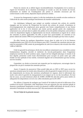 Projet de Loi de Finances pour 2018. 127
Parmi les raisons de ce déficit figure incontestablement, l’inadaptation de la norme au
regard de l’évolution de la situation économique et sociale au sein du monde du travail,
notamment en matière de l’inadéquation des peines et amendes encourues par les
contrevenants à cette norme, dépassées depuis plusieurs années.
A travers les changements à opérer, le rôle des institutions de contrôle est alors renforcé et
l’effectivité de cette norme juridique fonctionnera de manière satisfaisante.
Les statistiques indiquent que malgré un nombre croissant des actions de contrôle
engagées par les services de l’Inspection du travail, des actions de conseil, d’assistance et
d’accompagnement des employeurs pour garantir une bonne compréhension et une bonne
application de la loi, il n’en demeure pas moins qu’une grande partie des employeurs,
notamment ceux activant dans la sphère des petites et/ou très petites entreprises sont enclins à
violer les dispositions légales et réglementaires du travail, notamment au regard de la valeur
des amendes et peines applicables. En effet, et pour leur quasi-totalité, ces amendes et ces
peines datent des années 1990 et ne produisent plus les effets escomptés par leur mise en place.
En effet, hormis les quelques dispositions revues dans le cadre de la loi de finances
complémentaire pour 2015 et la loi de finances pour 2017, l’essentiel des sanctions prévues par
cette loi remontent à 1990, année de promulgation de cette loi se situent à des niveaux bas entre
1.000 et 5.000 DA.
Cette loi garantit les principaux droits des travailleurs notamment ceux considérés comme
fondamentaux (hygiène, sécurité et médecine du travail, participation dans l’organisme
employeur exercice du droit syndical, repos, respect de leur intégrité physique et morale et de
leur dignité, protection contre toute discrimination pour occuper un poste autre que celle
fondée sur leur aptitude et leur mérite, versement régulier de la rémunération qui leur est due,
œuvres sociales).
Cependant, ces droits se trouvent non respectés par les employeurs, encouragés dans la
plupart des cas par le montant des amendes prévues.
Aussi, il importe de poursuivre l’élan positif déjà pris en 2015 et 2017 pour revoir les
sanctions restantes pour les rendre plus dissuasives afin de garantir le respect de la loi, à travers
des réajustements au niveau des sanctions actuellement en vigueur, dont le relèvement des
seuils varie selon la gravité du manquement et son impact sur la vie des travailleurs. En tout
état de cause, un seuil minimum allant de 10.000 à 20.000 DA doit être prévu pour mettre en
adéquation les dispositions à revoir avec celles introduites par la LFC 2015.
Par ailleurs, il importe de souligner que l’article 67 de ladite loi prévoit la délivrance d’un
certificat de travail. Cependant, cette disposition n’est pas appuyée par une sanction pénale et
demeure actuellement inopérante et source de plusieurs conflits individuels de travail, d’où la
nécessité d’introduite un article nouveau (147. bis) sanctionnant cette infraction.
Tel est l’objet de la présente mesure.
 
