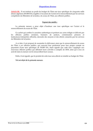 Projet de Loi de Finances pour 2018. 128
Dispositions diverses
Article 96 : Il est institué au profit du budget de l’Etat une taxe spécifique de cinquante mille
dinars algériens (50.000 DA) exigible à l’occasion de l’octroi et le renouvellement par les services
compétents du Ministère de la Justice, du sceau de l’Etat, aux officiers publics.
Exposé des motifs :
La présente mesure a pour objet d’instituer une taxe spécifique sur l’octroi et le
renouvellement du sceau de l’Etat.
Ce cachet qui confère le caractère authentique et probant aux actes rédigés et délivrés par
les officiers publics (notaires, huissiers de justices, commissaires priseurs et
traducteurs/interprètes officiels), nécessite des moyens et des efforts consentis par les services
du Ministère de la Justice.
A ce titre, il est proposé de soumettre la délivrance ainsi que le renouvellement du sceau
de l’Etat à ces officiers publics, qui exercent leur profession pour leur propre compte au
payement d’une taxe spécifique de 50.000 DA, étant signalé que cette taxe s’applique aux
nouveaux officiers publics qui débutent leurs activités à compter de 2018, ainsi qu’à ceux en
activité dans la mesure où ils renouvellent leurs sceaux.
Enfin, il est signalé, que le produit de cette taxe sera affecté en totalité au budget de l’Etat.
Tel est objet de la présente mesure.
 