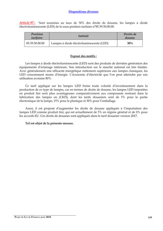 Projet de Loi de Finances pour 2018. 129
Dispositions diverses
Article 97 : Sont soumises au taux de 30% des droits de douane, les lampes à diode
électroluminescente (LED) de la sous-position tarifaire n°85.39.50.00.00.
Position
tarifaire
Intitulé
Droits de
douane
85.39.50.00.00 Lampes à diode électroluminescente (LED) 30%
Exposé des motifs :
Les lampes à diode électroluminescente (LED) sont des produits de dernière génération des
équipements d’éclairage intérieure. Son introduction sur le marché national est très limitée.
Avec généralement une efficacité énergétique nettement supérieure aux lampes classiques, les
LED consomment moins d’énergie. L’économie d’électricité que l’on peut atteindre par son
utilisation avoisine 80%.
Ce tarif appliqué sur les lampes LED freine toute volonté d’investissement dans la
production de ce type de lampes, car en termes de droits de douane, les lampes LED importées
en produit fini sont plus avantageuses comparativement aux composants rentrant dans la
fabrication des lampes en (CKD), dont les tarifs douaniers sont de 5% pour la partie
électronique de la lampe, 15% pour le plastique et 30% pour l’emballage.
Aussi, il est proposé d’augmenter les droits de douane appliqués à l’importation des
lampes LED comme produit fini, qui est actuellement de 5% en régime général et de 0% pour
les accords EU. Ces droits de douanes sont appliqués dans le tarif douanier version 2017.
Tel est objet de la présente mesure.
 