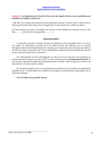 Projet de Loi de Finances pour 2018. 13
Dispositions fiscales
Impôts directs et taxes assimilées
Article 9 : Les dispositions de l’article 163 du code des impôts directs et taxes assimilées sont
modifiées et rédigées comme suit :
« Art. 163 -1) Le défaut de production de la déclaration prévue à l’article 162-1er alinéa dans le
délai prescrit audit article donne lieu à l’application d’une amende de 1 million de dinars.
2) Cette amende est portée à 10 millions de dinars, si l’état détaillé des sommes versées à des
tiers … … … (le reste sans changements) … … … ».
Exposé des motifs :
La rédaction actuelle de l’article 163 prévoit l’application d’une pénalité de 25 % en cas de
non dépôt de déclaration annuelle dans les délais devant être déposée par les sociétés
étrangères intervenant temporairement en Algérie pour la réalisation de contrats de prestations
de services. Celle-ci est portée à 40 % si le contribuable ne dépose pas l’état détaillé des sommes
payées à des tiers après mise en demeure.
Or, cette pénalité est trop contraignante, car elle est due non pas pour non paiement ou
reversement de la retenue à la source de 24 %, mais seulement pour un manquement formel, en
l’occurrence l’absence de dépôt de la déclaration dans les délais même lorsque les retenues ont
été opérées et reversées dans les délais.
Il convient de rappeler que les manquements au paiement de cette retenue sont également
passibles de 25 % de pénalités où le maitre de l’ouvrage est solidairement responsable avec le
partenaire étranger.
Tel est l’objet de la présente mesure.
 