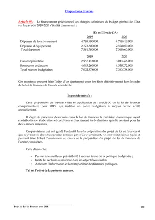 Projet de Loi de Finances pour 2018. 130
Dispositions diverses
Article 98 : Le financement prévisionnel des charges définitives du budget général de l’Etat
sur la période 2019-2020 s’établit comme suit :
(En milliers de DA)
2019 2020
Dépenses de fonctionnement 4.788.980.000 4.798.610.000
Dépenses d’équipement
Total dépenses
2.772.800.000
7.561.780.000
2.570.050.000
7.368.660.000
2019 2020
Fiscalité pétrolière 2.957.118.000 3.013.466.000
Ressources ordinaires 4.045.260.000 4.350.272.000
Total recettes budgétaires 7.002.378.000 7.363.738.000
Ces montants peuvent faire l’objet d’un ajustement pour être fixés définitivement dans le cadre
de la loi de finances de l’année considérée.
Exposé de motifs :
Cette proposition de mesure vient en application de l’article 50 de la loi de finances
complémentaire pour 2015, qui institue un cadre budgétaire à moyen terme arrêté
annuellement.
Il s’agit de présenter désormais dans la loi de finances la prévision économique ayant
contribué à son élaboration et conditionne directement les évaluations qu’elle contient pour les
deux années suivantes.
Ces prévisions, qui ont guidé l’exécutif dans la préparation du projet de loi de finances et
qui couvrent les choix budgétaires retenus par le Gouvernement, ne sont toutefois pas figées et
peuvent faire l’objet d’ajustement au cours de la préparation du projet de loi de finances de
l’année considérée.
Cette démarche :
• Permet une meilleure prévisibilité à moyen terme de la politique budgétaire ;
• Incite les secteurs à s’inscrire dans un objectif soutenable ;
• Améliore l’information et la transparence des finances publiques.
Tel est l’objet de la présente mesure.
 