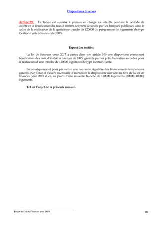 Projet de Loi de Finances pour 2018. 131
Dispositions diverses
Article 99 : Le Trésor est autorisé à prendre en charge les intérêts pendant la période de
différé et la bonification du taux d’intérêt des prêts accordés par les banques publiques dans le
cadre de la réalisation de la quatrième tranche de 120000 du programme de logements de type
location-vente à hauteur de 100%.
Exposé des motifs :
La loi de finances pour 2017 a prévu dans son article 109 une disposition consacrant
bonification des taux d’intérêt à hauteur de 100% générés par les prêts bancaires accordés pour
la réalisation d’une tranche de 120000 logements de type location-vente.
En conséquence et pour permettre une poursuite régulière des financements temporaires
garantis par l’Etat, il s’avère nécessaire d’introduire la disposition susvisée au titre de la loi de
finances pour 2018 et ce, au profit d’une nouvelle tranche de 120000 logements (80000+40000)
logements.
Tel est l’objet de la présente mesure.
 