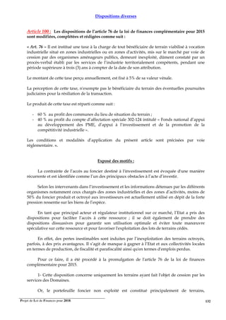 Projet de Loi de Finances pour 2018. 132
Dispositions diverses
Article 100 : Les dispositions de l’article 76 de la loi de finances complémentaire pour 2015
sont modifiées, complétées et rédigées comme suit :
« Art. 76 – Il est institué une taxe à la charge de tout bénéficiaire de terrain viabilisé à vocation
industrielle situé en zones industrielles ou en zones d'activités, mis sur le marché par voie de
cession par des organismes aménageurs publics, demeuré inexploité, dûment constaté par un
procès-verbal établi par les services de l’industrie territorialement compétents, pendant une
période supérieure à trois (3) ans à compter de la date de son attribution.
Le montant de cette taxe perçu annuellement, est fixé à 5% de sa valeur vénale.
La perception de cette taxe, n'exempte pas le bénéficiaire du terrain des éventuelles poursuites
judiciaires pour la résiliation de la transaction.
Le produit de cette taxe est réparti comme suit :
- 60 % au profit des communes du lieu de situation du terrain ;
- 40 % au profit du compte d’affectation spéciale 302-124 intitulé « Fonds national d’appui
au développement des PME, d’appui à l’investissement et de la promotion de la
compétitivité industrielle ».
Les conditions et modalités d’application du présent article sont précisées par voie
réglementaire. ».
Exposé des motifs :
La contrainte de l’accès au foncier destiné à l'investissement est évoquée d'une manière
récurrente et est identifiée comme l’un des principaux obstacles à l’acte d’investir.
Selon les intervenants dans l’investissement et les informations détenues par les différents
organismes notamment ceux chargés des zones industrielles et des zones d’activités, moins de
50% du foncier produit et octroyé aux investisseurs est actuellement utilisé en dépit de la forte
pression ressentie sur les biens de l’espèce.
En tant que principal acteur et régulateur institutionnel sur ce marché, l’Etat a pris des
dispositions pour faciliter l’accès à cette ressource ; il se doit également de prendre des
dispositions dissuasives pour garantir son utilisation optimale et éviter toute manœuvre
spéculative sur cette ressource et pour favoriser l'exploitation des lots de terrains cédés.
En effet, des pertes inestimables sont induites par l’inexploitation des terrains octroyés,
parfois, à des prix avantageux. Il s’agit de manque à gagner à l’Etat et aux collectivités locales
en termes de production, de fiscalité et parafiscalité ainsi qu'en termes d'emplois perdus.
Pour ce faire, il a été procédé à la promulgation de l'article 76 de la loi de finances
complémentaire pour 2015.
1- Cette disposition concerne uniquement les terrains ayant fait l'objet de cession par les
services des Domaines.
Or, le portefeuille foncier non exploité est constitué principalement de terrains,
 
