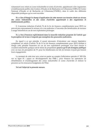 Projet de Loi de Finances pour 2018. 133
notamment ceux situés en zones industrielles et zones d’activités, appartenant à des organismes
et établissements publics (les Centres d'Etudes et de Réalisation en Urbanisme/URB et le Centre
National d’Etudes et de Recherche en Urbanisme/CNERU), dans le cadre des différents
dispositifs juridiques qui se sont succédés.
II y a lieu d’élargir le champ d'application de cette mesure aux terrains situés au niveau
des zones industrielles et des zones d'activités appartenant à des organismes et
établissements publics.
2- L'ancienne rédaction (l’article 76 de la loi de finances complémentaire pour 2015) ne
prévoit pas expressément le recours à la voie judiciaire à l’encontre des bénéficiaires de terrains
à usage industriel en cas de non exploitation prolongée.
Il y a lieu d’énoncer explicitement dans la nouvelle rédaction proposée de l'article que
la perception de la taxe n’emporte par exemption des poursuites judiciaires.
Eu égard à ce qui précède, il parait nécessaire d’introduire une mesure législative
complétant cet article (l’article 76 de la loi de finances complémentaire pour 2015) tendant à
élargir cette pénalité financière en cas de non exploitation prolongée d'un bien foncier à
vocation industrielle quelque soit le statut du propriétaire pourvu qu’il soit d'origine publique
avec un taux de perception de 5% pour les bénéficiaires de lots de terrains n'ayant pas honoré
leurs engagements.
Le montant de cette taxe sera versé en partie au compte d'affectation spéciale n° 302-124,
sur sa ligne 01 « appui au développement des PME », pour financer les opérations de
réhabilitation et d'aménagement des zones industrielles et zones d'activités et réduire la
pression sur les ressources budgétaires de l’État.
Tel est l’objet de la présente mesure.
 
