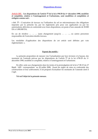 Projet de Loi de Finances pour 2018. 134
Dispositions diverses
Article 101 : Les dispositions de l’article 77 de la loi n°90-29 du 1er décembre 1990, modifiée
et complétée, relative à l’aménagement et l’urbanisme, sont modifiées et complétées et
rédigées comme suit :
« Art. 77 - L’exécution de travaux ou l’utilisation du sol en méconnaissance des obligations
imposées par la présente loi, par les règlements pris pour son application ou par les
autorisations délivrées en conformité avec leurs dispositions, est punie d’une amende de 30.000
DA à 1.000.000 DA.
En cas de récidive … … … (sans changement jusqu’à) … … …, ou autres personnes
responsables de l’exécution desdits travaux.
Les modalités d’application des dispositions de cet article sont définies par voie
réglementaire. ».
Exposé des motifs :
La présente proposition de mesure vise l’actualisation par leur révision à la hausse, des
montants de l’amende prévue par les dispositions de l’article 77 de la loi n°90-29 du 1er
décembre 1990, modifiée et complétée, relative à l’aménagement et l’urbanisme.
En effet, suite aux changements dans les textes et la promulgation de la loi n° 08-15 du 17
Rajab 1429 correspondant au 20 juillet 2008, fixant les règles de mise en conformité des
constructions et leur achèvement, il est proposé d’actualiser les montants de l’amende dont il
s’agit.
Tel est l’objet de la présente mesure.
 