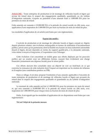 Projet de Loi de Finances pour 2018. 135
Dispositions diverses
Article 102 : Toute entreprise de production et de montage de véhicules lourds et légers qui
accuse du retard dans le respect des engagements qualitatifs, quantitatifs ou du rythme
d’intégration nationale, s’expose au paiement d’une amende fixée à 1.000.000 DA pour les
premiers six mois de retard.
Cette amende est ramenée à 10.000.000 DA si la période du retard excède six (06) mois, avec
application d’une majoration de 1.000.000 DA par mois ou fraction de mois de retard de plus.
Les modalités d’application de cet article sont fixées par voie réglementaire.
Exposé des motifs :
L’activité de production et de montage de véhicules lourds et légers connait en Algérie
depuis plusieurs années, une évolution remarquable en termes de réalisation d’investissement
publics, privés ainsi qu’en partenariat, dont la finalité est d’assoir un tissu industriel automobile
(lourd et léger), devant répondre en terme du rapport qualité-prix, à la demande nationale,
voire même à moyen et long terme, à l’exportation vers l’étranger.
Cette évolution s’est concrétisée en réalité grâce aux efforts déployés par les pouvoirs
publics par un soutien sous ses différentes formes, causant bien évidement une charge
financière (notamment une dépense fiscale) pour le trésor public.
Ces efforts doivent être consolidés dans un objectif de voir un feed-back en ce qui
concerne la croissance de cette industrie dont l’impact est important sur la création de richesses
et d’emplois (une contribution positive au PIB).
Dans ce sillage, il est donc proposé l’institution d’une amende applicable à l’encontre de
toute entreprise de production et de montage de véhicules lourds et légers qui accusent du
retard dans le respect des engagements qualitatifs et quantitatifs ou du rythme d’intégration
nationale.
Le montant de cette amende est fixé à 1.000.000 DA pour les premiers six mois de retard
et, qui sera ramenée à 10.000.000 DA si la période du retard excède six (06) mois, avec
majoration de 1.000.000 DA pour chaque mois ou fraction de mois de retard de plus.
Enfin, il est signalé que les modalités d’application de ces dispositions sont fixées par voie
réglementaire.
Tel est l’objet de la présente mesure.
 