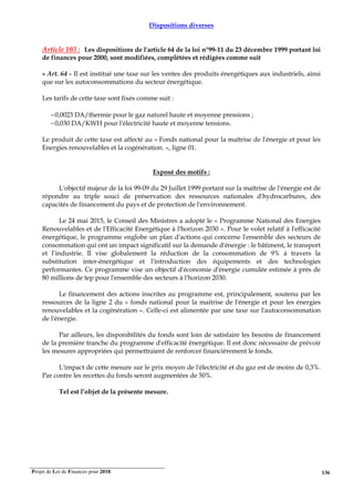 Projet de Loi de Finances pour 2018. 136
Dispositions diverses
Article 103 : Les dispositions de l'article 64 de la loi n°99-11 du 23 décembre 1999 portant loi
de finances pour 2000, sont modifiées, complétées et rédigées comme suit
« Art. 64 - Il est institué une taxe sur les ventes des produits énergétiques aux industriels, ainsi
que sur les autoconsommations du secteur énergétique.
Les tarifs de cette taxe sont fixés comme suit :
−0,0023 DA/thermie pour le gaz naturel haute et moyenne pressions ;
−0,030 DA/KWH pour l'électricité haute et moyenne tensions.
Le produit de cette taxe est affecté au « Fonds national pour la maîtrise de l'énergie et pour les
Energies renouvelables et la cogénération. », ligne 01.
Exposé des motifs :
L'objectif majeur de la loi 99-09 du 29 Juillet 1999 portant sur la maîtrise de l'énergie est de
répondre au triple souci de préservation des ressources nationales d'hydrocarbures, des
capacités de financement du pays et de protection de l'environnement.
Le 24 mai 2015, le Conseil des Ministres a adopté le « Programme National des Energies
Renouvelables et de l'Efficacité Energétique à l'horizon 2030 ». Pour le volet relatif à l'efficacité
énergétique, le programme englobe un plan d'actions qui concerne l'ensemble des secteurs de
consommation qui ont un impact significatif sur la demande d'énergie : le bâtiment, le transport
et l’industrie. Il vise globalement la réduction de la consommation de 9% à travers la
substitution inter-énergétique et l'introduction des équipements et des technologies
performantes. Ce programme vise un objectif d'économie d'énergie cumulée estimée à près de
80 millions de tep pour l'ensemble des secteurs à l'horizon 2030.
Le financement des actions inscrites au programme est, principalement, soutenu par les
ressources de la ligne 2 du « fonds national pour la maitrise de l'énergie et pour les énergies
renouvelables et la cogénération ». Celle-ci est alimentée par une taxe sur l'autoconsommation
de l'énergie.
Par ailleurs, les disponibilités du fonds sont loin de satisfaire les besoins de financement
de la première tranche du programme d'efficacité énergétique. Il est donc nécessaire de prévoir
les mesures appropriées qui permettraient de renforcer financièrement le fonds.
L'impact de cette mesure sur le prix moyen de l'électricité et du gaz est de moins de 0,3%.
Par contre les recettes du fonds seront augmentées de 50%.
Tel est l’objet de la présente mesure.
 